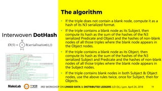 193RD WORKSHOP ON LINKED DATA & DISTRIBUTED LEDGERS (LD-DL), Lyon, April 24, 2018
Interwoven DotHash
• If the triple does not contain a blank node, compute it as a
hash of its N3 serialized format.
• If the triple contains a blank node as its Subject, then
compute its hash as the sum of the hashes of the N3
serialized Predicate and Object and the hashes of non-blank
nodes of all those triples where the blank node appears in
the Object nodes.
• If the triple contains a blank node as its Object, then
compute its hash as the sum of the hashes of the N3
serialized Subject and Predicate and the hashes of non-blank
nodes of all those triples where the blank node appears in
the Subject nodes.
• If the triple contains blank nodes in both Subject & Object
nodes, use the above rules twice, once for Subject, then for
Objects.
The algorithm
 