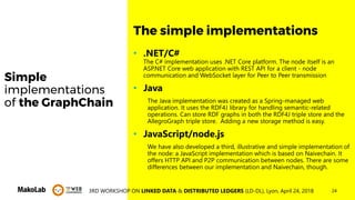243RD WORKSHOP ON LINKED DATA & DISTRIBUTED LEDGERS (LD-DL), Lyon, April 24, 2018
Simple
implementations
of the GraphChain
• .NET/C#
The C# implementation uses .NET Core platform. The node itself is an
ASP.NET Core web application with REST API for a client - node
communication and WebSocket layer for Peer to Peer transmission
• Java
The Java implementation was created as a Spring-managed web
application. It uses the RDF4J library for handling semantic-related
operations. Can store RDF graphs in both the RDF4J triple store and the
AllegroGraph triple store. Adding a new storage method is easy.
• JavaScript/node.js
We have also developed a third, illustrative and simple implementation of
the node: a JavaScript implementation which is based on Naivechain. It
offers HTTP API and P2P communication between nodes. There are some
differences between our implementation and Naivechain, though.
The simple implementations
 