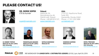 303RD WORKSHOP ON LINKED DATA & DISTRIBUTED LEDGERS (LD-DL), Lyon, April 24, 2018
PLEASE CONTACT US!
DR. MIREK SOPEK
CTO & founder
sopek@makolab.com
Poland:
MakoLab SA,
Demokratyczna 46,
93430 Lodz, Poland
Phone: +48 600 814 537,
www.makolab.com
USA:
2153 S.E. Hawthorne Road,
Suite 205,
Gainesville, Florida 32641
Phone: +1 551 226 5488
us.makolab.com
Dr ROBERT TRYPUZ
MakoLab SA (DC Lublin)
KUL University
robert.trypuz@makolab.com
PRZEMYSŁAW GRĄDZKI
MakoLab SA (DC Lublin)
KUL University
przemyslaw.gradzki@makolab.com
WITOLD KOSOWSKI
MakoLab SA
witold.kosowski@makolab.com
DOMINIK KUZIŃSKI
MakoLab SA
dominik.kuzinski@makolab.com
RAFAŁ TRÓJCZAK
MakoLab SA (DC Lublin)
KUL University
Rafal.trojczak@makolab.com
 