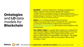 83RD WORKSHOP ON LINKED DATA & DISTRIBUTED LEDGERS (LD-DL), Lyon, April 24, 2018
Ontologies
and LD data
models for
Blockchain
• BLONDiE - a generic Blockchain ontology developed by
Héctor Ugarte in the Semantic Blockchain project.
“BLONDiE is the most developed vocabulary for representing blockchain
concepts, with the most potential to enable reusable modelling across different
distributed ledgers in the future.” - Allan Third and John Domingue. 2017.
Linked Data Indexing of Distributed Ledgers
• EthOn is an ontology developed by Consensys
(https://consensys.net/) that is intended to be a semantical
counterpart of the Ethereum Blockchain framework.
(http://ethon.consensys.net). We noticed some problems with
its taxonomy.
• Flex (Web) Ledger is a graph data model and a protocol for
decentralized ledgers developed by Digital Bazaar. From the
data model perspective, Flex Ledger assumes the use of
generic JSON objects encapsulated in the ledger. “The ledger
data model and syntax make no assumption about which
ontology is used.”
 