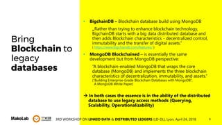 93RD WORKSHOP ON LINKED DATA & DISTRIBUTED LEDGERS (LD-DL), Lyon, April 24, 2018
Bring
Blockchain to
legacy
databases
• BigchainDB – Blockchain database build using MongoDB
„Rather than trying to enhance blockchain technology,
BigchainDB starts with a big data distributed database and
then adds Blockchain characteristics - decentralized control,
immutability and the transfer of digital assets.”
( https://www.bigchaindb.com/features/ )
• MongoDB Blockchained – is essentially the same
development but from MongoDB perspective:
“A blockchain-enabled MongoDB that wraps the core
database (MongoDB) and implements the three blockchain
characteristics of decentralization, immutability, and assets.“
(“Building Enterprise-Grade Blockchain Databases with MongoDB”,
A MongoDB White Paper)
 In both cases the essence is in the ability of the distributed
database to use legacy access methods (Querying,
Scalability, Operationalizability)
 