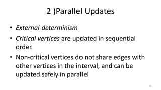 2 )Parallel Updates
• External determinism
• Critical vertices are updated in sequential
order.
• Non-critical vertices do not share edges with
other vertices in the interval, and can be
updated safely in parallel
10
 