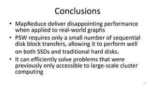 Conclusions
• MapReduce deliver disappointing performance
when applied to real-world graphs
• PSW requires only a small number of sequential
disk block transfers, allowing it to perform well
on both SSDs and traditional hard disks.
• It can efficiently solve problems that were
previously only accessible to large-scale cluster
computing
14
 