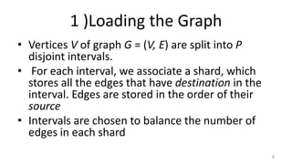 1 )Loading the Graph
• Vertices V of graph G = (V, E) are split into P
disjoint intervals.
• For each interval, we associate a shard, which
stores all the edges that have destination in the
interval. Edges are stored in the order of their
source
• Intervals are chosen to balance the number of
edges in each shard
6
 