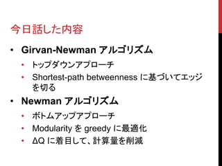 今日話した内容
• Girvan-Newman アルゴリズム
 • トップダウンアプローチ
 • Shortest-path betweenness に基づいてエッジ
   を切る
• Newman アルゴリズム
 • ボトムアップアプローチ
 • Modularity を greedy に最適化
 • ΔQ に着目して、計算量を削減
 