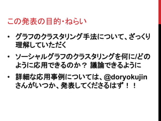 この発表の目的・ねらい
• グラフのクラスタリング手法について、ざっくり
  理解していただく
• ソーシャルグラフのクラスタリングを何に/どの
  ように応用できるのか？ 議論できるように
• 詳細な応用事例については、@doryokujin
  さんがいつか、発表してくださるはず！！
 