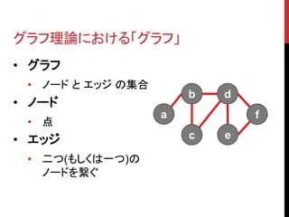 グラフ理論における「グラフ」
• グラフ
 • ノード と エッジ の集合
                       b   d
• ノード
                   a           f
 • 点
• エッジ                  c   e

 • 二つ(もしくは一つ)の
   ノードを繋ぐ
 