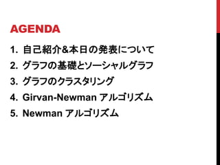 AGENDA
1. 自己紹介&本日の発表について
2. グラフの基礎とソーシャルグラフ
3. グラフのクラスタリング
4. Girvan-Newman アルゴリズム
5. Newman アルゴリズム
 