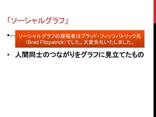 「ソーシャルグラフ」
• Facebook 現 CEO マーク・ザッカーバーグ
   ソーシャルグラフの提唱者はブラッド・フィッツパトリック氏
     （Brad Fitzpatrick）でした。大変失礼いたしました。
  氏が提唱
• 人間同士のつながりをグラフに見立てたもの
 