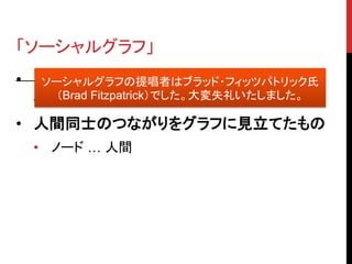 「ソーシャルグラフ」
• Facebook 現 CEO マーク・ザッカーバーグ
   ソーシャルグラフの提唱者はブラッド・フィッツパトリック氏
     （Brad Fitzpatrick）でした。大変失礼いたしました。
  氏が提唱
• 人間同士のつながりをグラフに見立てたもの
  • ノード … 人間
 