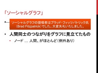 「ソーシャルグラフ」
• Facebook 現 CEO マーク・ザッカーバーグ
   ソーシャルグラフの提唱者はブラッド・フィッツパトリック氏
     （Brad Fitzpatrick）でした。大変失礼いたしました。
  氏が提唱
• 人間同士のつながりをグラフに見立てたもの
  • ノード … 人間、がほとんど（例外あり）
 