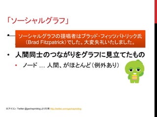 「ソーシャルグラフ」
 • Facebook 現 CEO マーク・ザッカーバーグ
    ソーシャルグラフの提唱者はブラッド・フィッツパトリック氏
      （Brad Fitzpatrick）でした。大変失礼いたしました。
   氏が提唱
 • 人間同士のつながりをグラフに見立てたもの
       • ノード … 人間、がほとんど（例外あり）




※アイコン：Twitter @gachapinblog より引用 http://twitter.com/gachapinblog
 