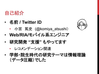 自己紹介
• 名前 / Twitter ID
  • 小宮 篤史 (@komiya_atsushi）
• Web/RIA/モバイル系エンジニア
• 研究開発 “支援” もやってます
  • レコメンデーション関連
• 学部・院生時代の研究テーマは情報理論
  （データ圧縮）でした
 