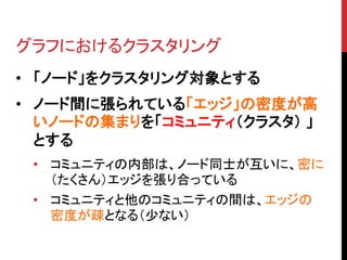 グラフにおけるクラスタリング
• 「ノード」をクラスタリング対象とする
• ノード間に張られている「エッジ」の密度が高
  いノードの集まりを「コミュニティ（クラスタ） 」
  とする
 • コミュニティの内部は、ノード同士が互いに、密に
   （たくさん）エッジを張り合っている
 • コミュニティと他のコミュニティの間は、エッジの
   密度が疎となる（少ない）
 