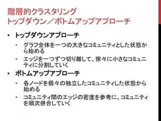 階層的クラスタリング
トップダウン／ボトムアップアプローチ
• トップダウンアプローチ
 •   グラフ全体を一つの大きなコミュニティとした状態か
     ら始める
 •   エッジを一つずつ切り離して、徐々に小さなコミュニ
     ティに分割していく
• ボトムアップアプローチ
 •   各ノードを個々の独立したコミュニティした状態から
     始める
 •   コミュニティ間のエッジの密度を参考に、コミュニティ
     を順次併合していく
 