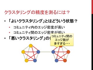 クラスタリングの精度を測るには？
• 「よいクラスタリング」とはどういう状態？
    • コミュニティ内のエッジ密度が高い
    • コミュニティ間のエッジ密度が低い
                コミュニティ間の
•   「悪いクラスタリング」の例 エッジ数が
                 多すぎる・・・
 