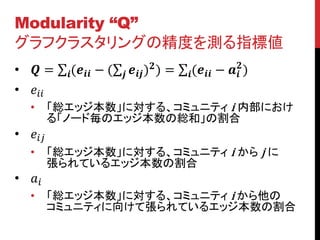 Modularity “Q”
グラフクラスタリングの精度を測る指標値
•  =       ( − (     ) ) =    ( −  )
                                                                
• 
    •      「総エッジ本数」に対する、コミュニティ i 内部におけ
           る「ノード毎のエッジ本数の総和」の割合
• 
    •      「総エッジ本数」に対する、コミュニティ i から j に
           張られているエッジ本数の割合
• 
    •      「総エッジ本数」に対する、コミュニティ i から他の
           コミュニティに向けて張られているエッジ本数の割合
 