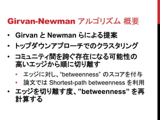 Girvan-Newman アルゴリズム 概要
• Girvan と Newman らによる提案
• トップダウンアプローチでのクラスタリング
• コミュニティ間を跨ぐ存在になる可能性の
  高いエッジから順に切り離す
 • エッジに対し、“betweenness” のスコアを付与
 • 論文では Shortest-path betweenness を利用
• エッジを切り離す度、”betweenness” を再
  計算する
 
