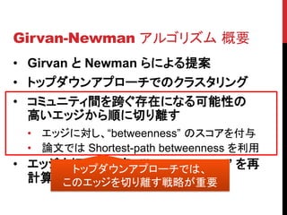 Girvan-Newman アルゴリズム 概要
• Girvan と Newman らによる提案
• トップダウンアプローチでのクラスタリング
• コミュニティ間を跨ぐ存在になる可能性の
  高いエッジから順に切り離す
 • エッジに対し、“betweenness” のスコアを付与
 • 論文では Shortest-path betweenness を利用
• エッジを切り離す度、”betweenness” を再
      トップダウンアプローチでは、
  計算する
     このエッジを切り離す戦略が重要
 
