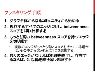 クラスタリング手順
1. グラフ全体からなるコミュニティから始める
2. 現存するすべてのエッジに対し、betweenness
   スコアを（再）計算する
3. もっとも高い betweenness スコアを持つエッジ
   を切り離す
 •   複数のエッジがもっとも高いスコアを持っている場合
     は、その中からランダムに１つを選択する
4. 残りのエッジがなければ処理を終了し、存在す
   るならば、2. 以降を繰り返し処理する
 