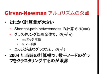 Girvan-Newman アルゴリズムの欠点
• とにかく計算量が大きい
 • Shortest-path betweenness の計算で ()
 • クラスタリング処理全体で、 (2 )
    •   m：エッジ本数
    •   n：ノード数
 • エッジが疎なグラフだと、 (3 )
• 2004 年当時の計算機で、数千ノードのグラ
  フをクラスタリングするのが限界
 