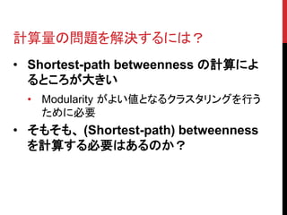 計算量の問題を解決するには？
• Shortest-path betweenness の計算によ
  るところが大きい
  • Modularity がよい値となるクラスタリングを行う
    ために必要
• そもそも、 (Shortest-path) betweenness
  を計算する必要はあるのか？
 