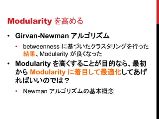 Modularity を高める
• Girvan-Newman アルゴリズム
 • betweenness に基づいたクラスタリングを行った
   結果、Modularity が良くなった
• Modularity を高くすることが目的なら、最初
  から Modularity に着目して最適化してあげ
  ればいいのでは？
 • Newman アルゴリズムの基本概念
 
