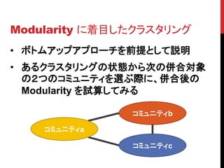 Modularity に着目したクラスタリング
• ボトムアップアプローチを前提として説明
• あるクラスタリングの状態から次の併合対象
  の２つのコミュニティを選ぶ際に、併合後の
  Modularity を試算してみる

               コミュニティb

    コミュニティa

               コミュニティc
 