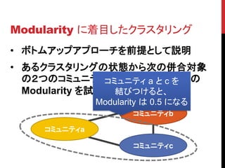 Modularity に着目したクラスタリング
• ボトムアップアプローチを前提として説明
• あるクラスタリングの状態から次の併合対象
  の２つのコミュニティを選ぶ際に、併合後の
                コミュニティ a と c を
  Modularity を試算してみる
                  結びつけると、
               Modularity は 0.5 になる
                       コミュニティb

     コミュニティa

                       コミュニティc
 