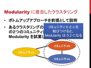 Modularity に着目したクラスタリング
• ボトムアップアプローチを前提として説明
• あるクラスタリングの状態から次の併合対象
                  コミュニティ b と c を
                    結びつけると、
  の２つのコミュニティを選ぶ際に、併合後の
  Modularity を試算してみる は 0.2 になる
                 Modularity

                    コミュニティb

     コミュニティa

                    コミュニティc
 