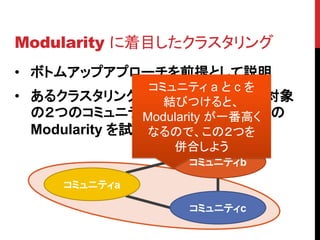 Modularity に着目したクラスタリング
• ボトムアップアプローチを前提として説明
                 コミュニティ a と c を
• あるクラスタリングの状態から次の併合対象
                   結びつけると、
  の２つのコミュニティを選ぶ際に、併合後の
                Modularity が一番高く
  Modularity を試算してみる
                 なるので、この２つを
                    併合しよう
                    コミュニティb

     コミュニティa

                    コミュニティc
 