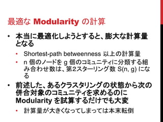 最適な Modularity の計算
• 本当に最適化しようとすると、膨大な計算量
  となる
 • Shortest-path betweenness 以上の計算量
 • n 個のノードを g 個のコミュニティに分類する組
   み合わせ数は、第２スターリング数 S(n, g) にな
   る
• 前述した、あるクラスタリングの状態から次の
  併合対象のコミュニティを求めるのに
  Modularity を試算するだけでも大変
 • 計算量が大きくなってしまっては本末転倒
 