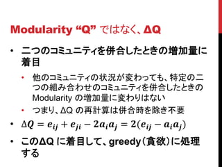 Modularity “Q” ではなく、ΔQ
• 二つのコミュニティを併合したときの増加量に
  着目
   • 他のコミュニティの状況が変わっても、特定の二
     つの組み合わせのコミュニティを併合したときの
     Modularity の増加量に変わりはない
   • つまり、ΔQ の再計算は併合時を除き不要
• ∆ =  +  −   = ( −   )
• このΔQ に着目して、greedy（貪欲）に処理
  する
 