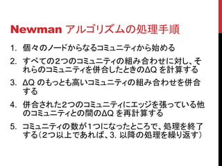 Newman アルゴリズムの処理手順
1. 個々のノードからなるコミュニティから始める
2. すべての２つのコミュニティの組み合わせに対し、そ
   れらのコミュニティを併合したときのΔQ を計算する
3. ΔQ のもっとも高いコミュニティの組み合わせを併合
   する
4. 併合された２つのコミュニティにエッジを張っている他
   のコミュニティとの間のΔQ を再計算する
5. コミュニティの数が１つになったところで、処理を終了
   する（２つ以上であれば、3. 以降の処理を繰り返す）
 