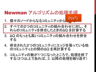 Newman アルゴリズムの処理手順
                      (2 )
1. 個々のノードからなるコミュニティから始める
2. すべての２つのコミュニティの組み合わせに対し、そ
   れらのコミュニティを併合したときのΔQ を計算する
3. ΔQ のもっとも高いコミュニティの組み合わせを併合
   する
4. 併合された２つのコミュニティにエッジを張っている他
   のコミュニティとの間のΔQ を再計算する
5. コミュニティの数が１つになったところで、処理を終了
   する（２つ以上であれば、3. 以降の処理を繰り返す）
 