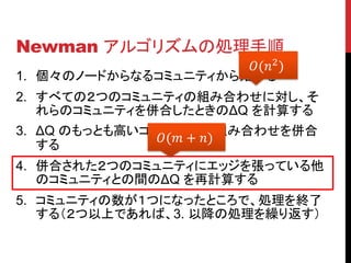 Newman アルゴリズムの処理手順
                      (2 )
1. 個々のノードからなるコミュニティから始める
2. すべての２つのコミュニティの組み合わせに対し、そ
   れらのコミュニティを併合したときのΔQ を計算する
3. ΔQ のもっとも高いコミュニティの組み合わせを併合
               ( + )
   する
4. 併合された２つのコミュニティにエッジを張っている他
   のコミュニティとの間のΔQ を再計算する
5. コミュニティの数が１つになったところで、処理を終了
   する（２つ以上であれば、3. 以降の処理を繰り返す）
 