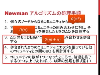 Newman アルゴリズムの処理手順
                      (2 )
1. 個々のノードからなるコミュニティから始める
2. すべての２つのコミュニティの組み合わせに対し、そ
      ()
   れらのコミュニティを併合したときのΔQ を計算する
3. ΔQ のもっとも高いコミュニティの組み合わせを併合
               ( + )
   する
4. 併合された２つのコミュニティにエッジを張っている他
   のコミュニティとの間のΔQ を再計算する
5. コミュニティの数が１つになったところで、処理を終了
   する（２つ以上であれば、3. 以降の処理を繰り返す）
 
