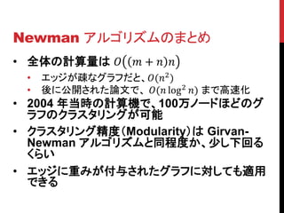 Newman アルゴリズムのまとめ
• 全体の計算量は   +  
  •   エッジが疎なグラフだと、(2 )
  •   後に公開された論文で、 ( log 2 ) まで高速化
• 2004 年当時の計算機で、100万ノードほどのグ
  ラフのクラスタリングが可能
• クラスタリング精度（Modularity）は Girvan-
  Newman アルゴリズムと同程度か、少し下回る
  くらい
• エッジに重みが付与されたグラフに対しても適用
  できる
 