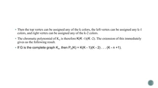  Then the top vertex can be assigned any of the k colors, the left vertex can be assigned any k-1

colors, and right vertex can be assigned any of the k-2 colors.
 The chromatic polynomial of K3 is therefore K(K -1)(K -2). The extension of this immediately

gives us the following result.

 If G is the complete graph Kn, then Pn(K) = K(K - 1)(K - 2) . . . (K - n +1).

 