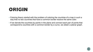 Coloring theory started with the problem of coloring the countries of a map in such a

way that no two countries that have a common border receive the same color.
 If we denote the countries by points in the plane and connect each pair of points that

correspond to countries with a common border by a curve, we obtain a planar graph.

 
