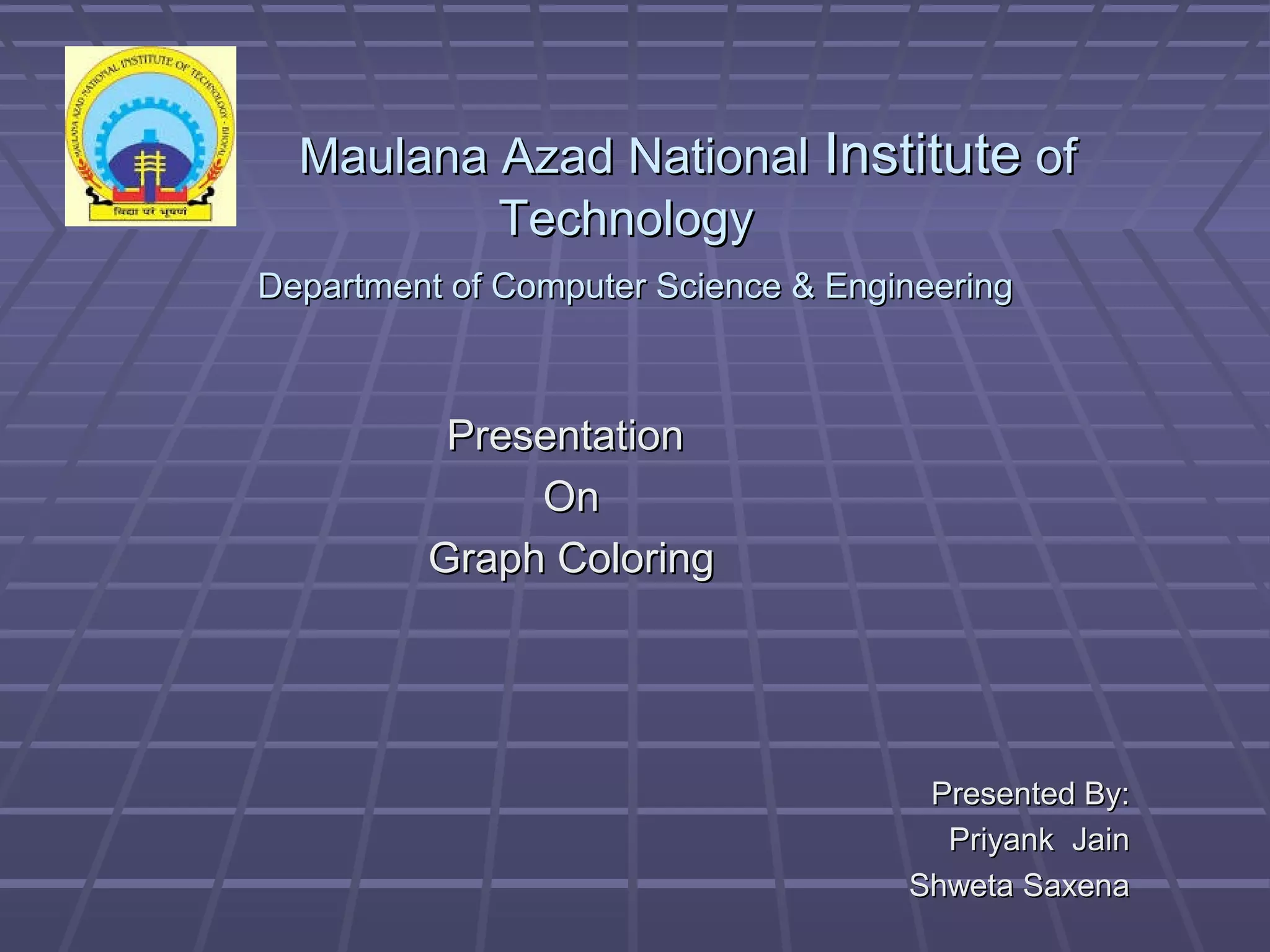 Maulana Azad NationalMaulana Azad National InstituteInstitute ofof
TechnologyTechnology
Department of Computer Science & EngineeringDepartment of Computer Science & Engineering
PresentationPresentation
OnOn
Graph ColoringGraph Coloring
Presented By:Presented By:
Priyank JainPriyank Jain
Shweta SaxenaShweta Saxena
 