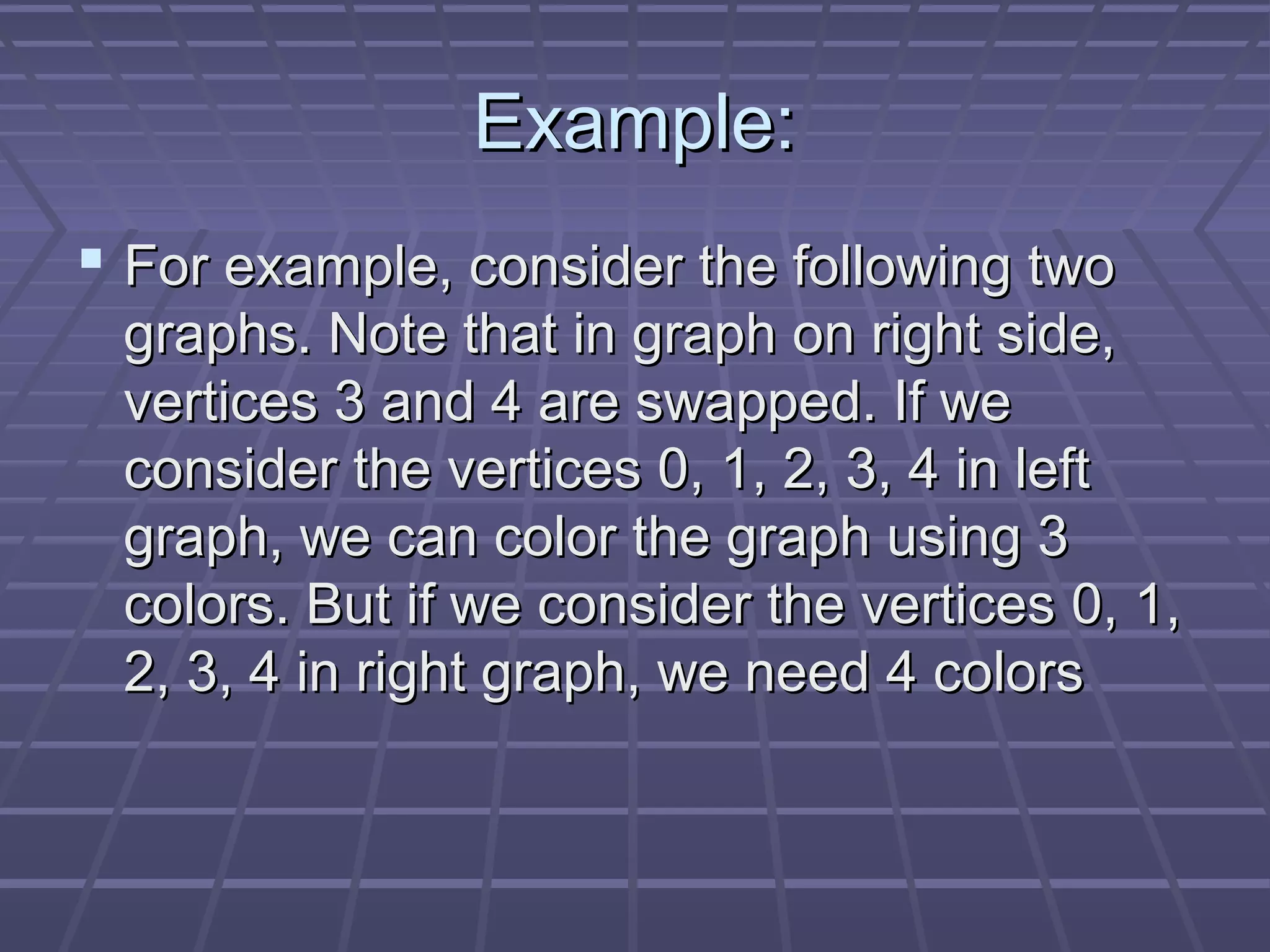 Example:Example:
 For example, consider the following twoFor example, consider the following two
graphs. Note that in graph on right side,graphs. Note that in graph on right side,
vertices 3 and 4 are swapped. If wevertices 3 and 4 are swapped. If we
consider the vertices 0, 1, 2, 3, 4 in leftconsider the vertices 0, 1, 2, 3, 4 in left
graph, we can color the graph using 3graph, we can color the graph using 3
colors. But if we consider the vertices 0, 1,colors. But if we consider the vertices 0, 1,
2, 3, 4 in right graph, we need 4 colors2, 3, 4 in right graph, we need 4 colors
 