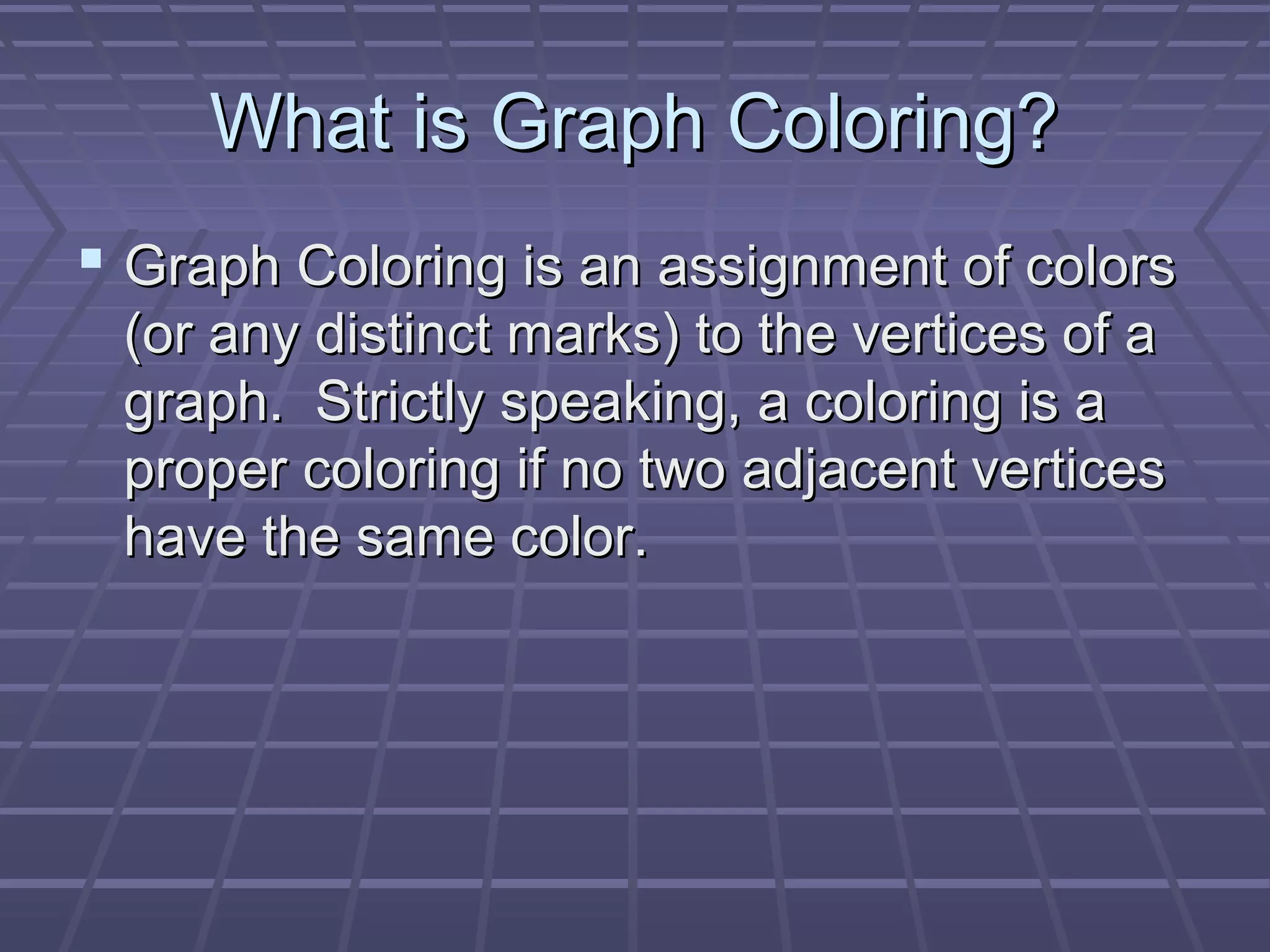 What is Graph Coloring?What is Graph Coloring?
 Graph Coloring is an assignment of colorsGraph Coloring is an assignment of colors
(or any distinct marks) to the vertices of a(or any distinct marks) to the vertices of a
graph. Strictly speaking, a coloring is agraph. Strictly speaking, a coloring is a
proper coloring if no two adjacent verticesproper coloring if no two adjacent vertices
have the same color.have the same color.
 
