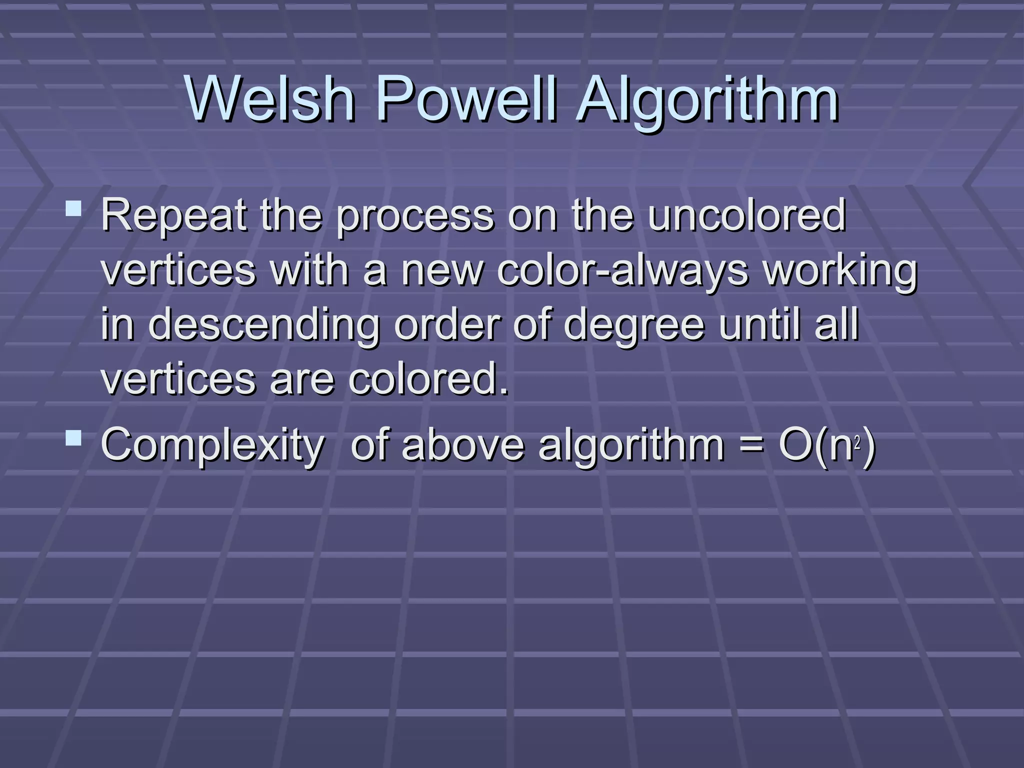 Welsh Powell AlgorithmWelsh Powell Algorithm
 Repeat the process on the uncoloredRepeat the process on the uncolored
vertices with a new color-always workingvertices with a new color-always working
in descending order of degree until allin descending order of degree until all
vertices are colored.vertices are colored.
 ComplexityComplexity of above algorithm =of above algorithm = O(nO(n22
))
 