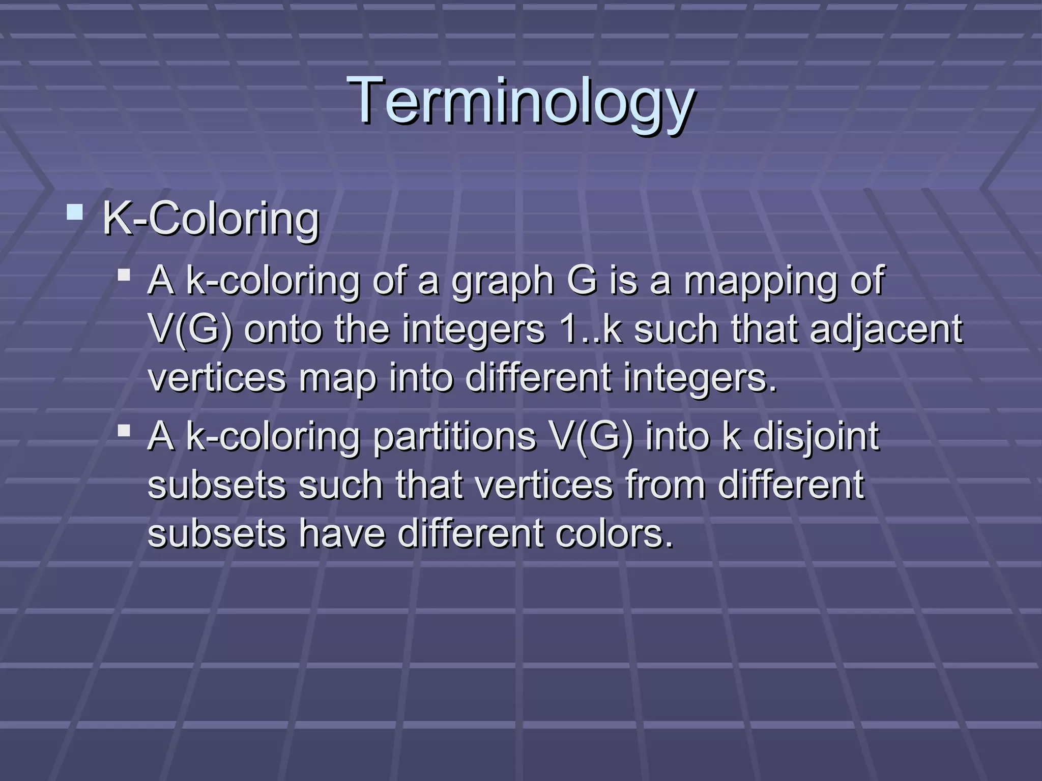 TerminologyTerminology
 K-ColoringK-Coloring
 A k-coloring of a graph G is a mapping ofA k-coloring of a graph G is a mapping of
V(G) onto the integers 1..k such that adjacentV(G) onto the integers 1..k such that adjacent
vertices map into different integers.vertices map into different integers.
 A k-coloring partitions V(G) into k disjointA k-coloring partitions V(G) into k disjoint
subsets such that vertices from differentsubsets such that vertices from different
subsets have different colors.subsets have different colors.
 