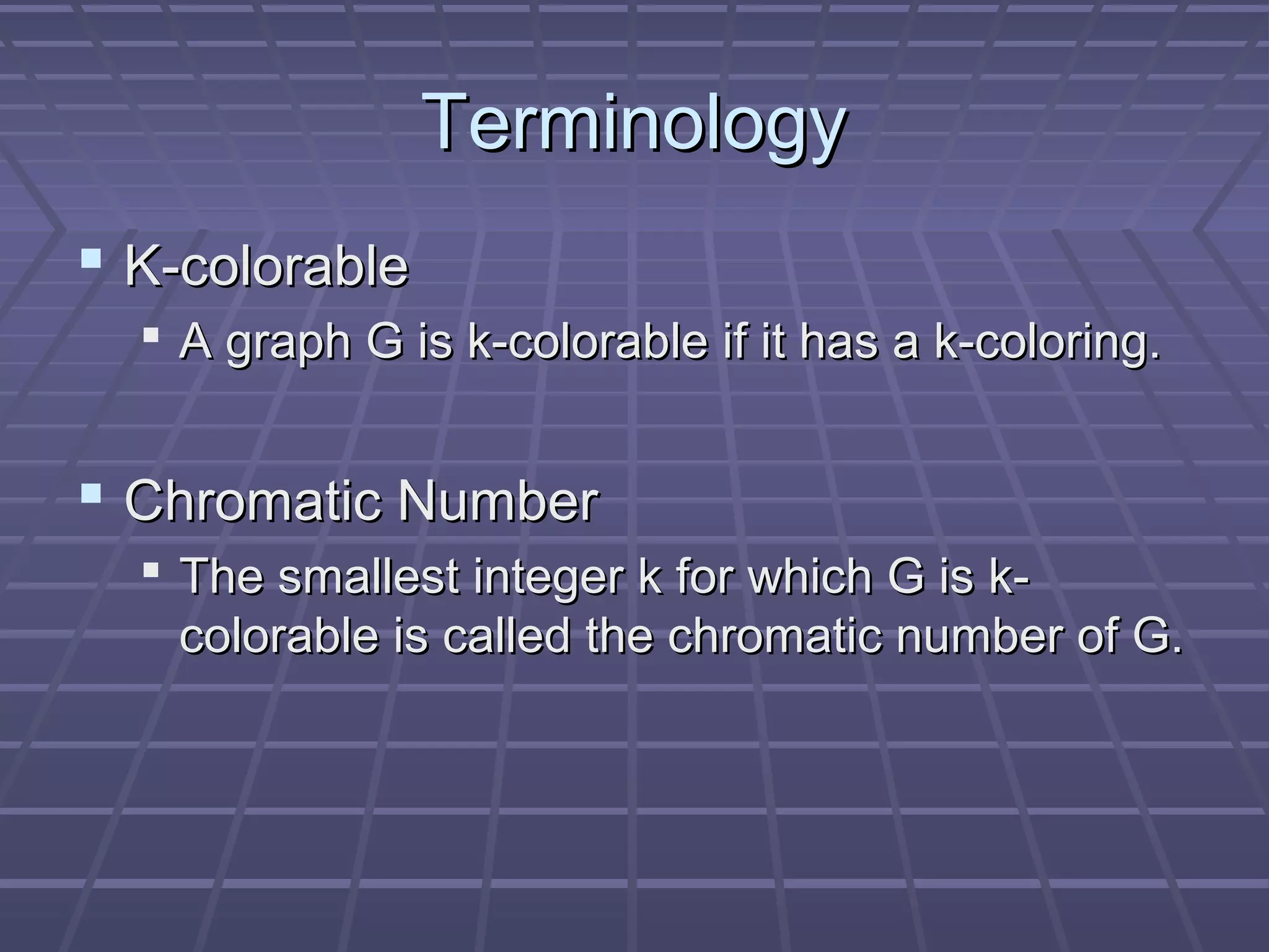 TerminologyTerminology
 K-colorableK-colorable
 A graph G is k-colorable if it has a k-coloring.A graph G is k-colorable if it has a k-coloring.
 Chromatic NumberChromatic Number
 The smallest integer k for which G is k-The smallest integer k for which G is k-
colorable is called the chromatic number of G.colorable is called the chromatic number of G.
 