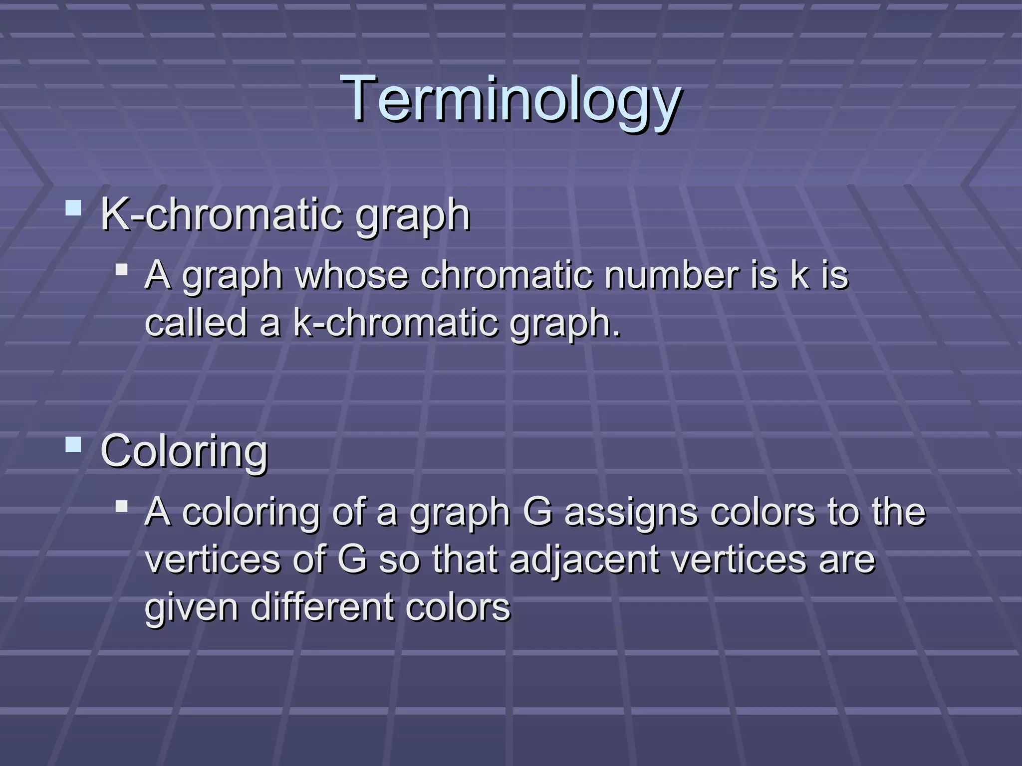 TerminologyTerminology
 K-chromatic graphK-chromatic graph
 A graph whose chromatic number is k isA graph whose chromatic number is k is
called a k-chromatic graph.called a k-chromatic graph.
 ColoringColoring
 A coloring of a graph G assigns colors to theA coloring of a graph G assigns colors to the
vertices of G so that adjacent vertices arevertices of G so that adjacent vertices are
given different colorsgiven different colors
 