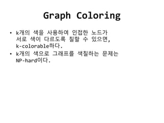 Graph Coloring
• k개의 색을 사용하여 인접한 노드가
서로 색이 다르도록 칠할 수 있으면,
k-colorable하다.
• k개의 색으로 그래프를 색칠하는 문제는
NP-hard이다.
 