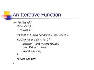 An Iterative Function
int fib (int n) {
if ( n <= 1)
return 1;
int last = 1, nextToLast = 1, answer = 1;
for (int i = 2; i <= n; i++) {
answer = last + nextToLast;
nextToLast = last;
last = answer;
}
return answer;
}
 