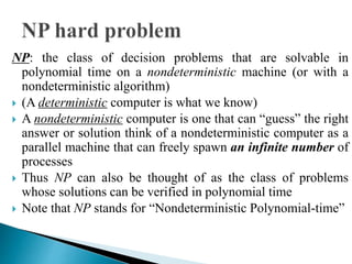 NP: the class of decision problems that are solvable in
polynomial time on a nondeterministic machine (or with a
nondeterministic algorithm)
 (A deterministic computer is what we know)
 A nondeterministic computer is one that can “guess” the right
answer or solution think of a nondeterministic computer as a
parallel machine that can freely spawn an infinite number of
processes
 Thus NP can also be thought of as the class of problems
whose solutions can be verified in polynomial time
 Note that NP stands for “Nondeterministic Polynomial-time”
 